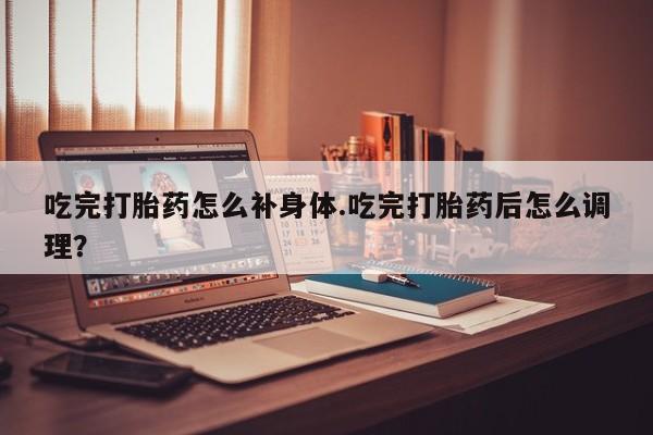 米非米索购买微信吃完打胎药怎么补身体.吃完打胎药后怎么调理？