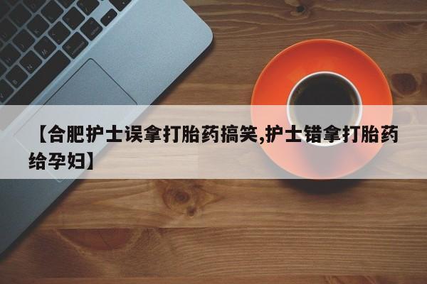 米非米索购买微信【合肥护士误拿打胎药搞笑,护士错拿打胎药给孕妇】