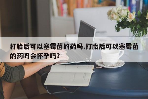 米非米索购买微信打胎后可以塞霉菌的药吗.打胎后可以塞霉菌的药吗会怀孕吗？
