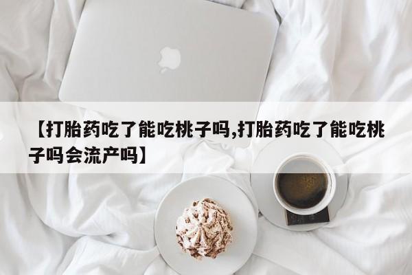 米非米索购买微信【打胎药吃了能吃桃子吗,打胎药吃了能吃桃子吗会流产吗】