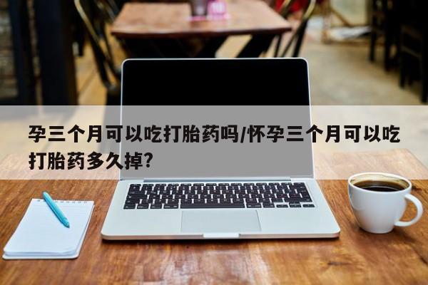 米非米索购买微信孕三个月可以吃打胎药吗/怀孕三个月可以吃打胎药多久掉?