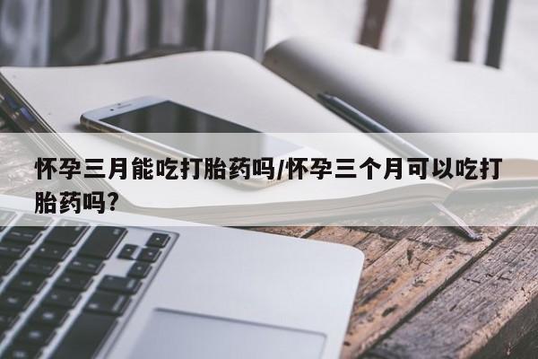 米非米索购买微信怀孕三月能吃打胎药吗/怀孕三个月可以吃打胎药吗?