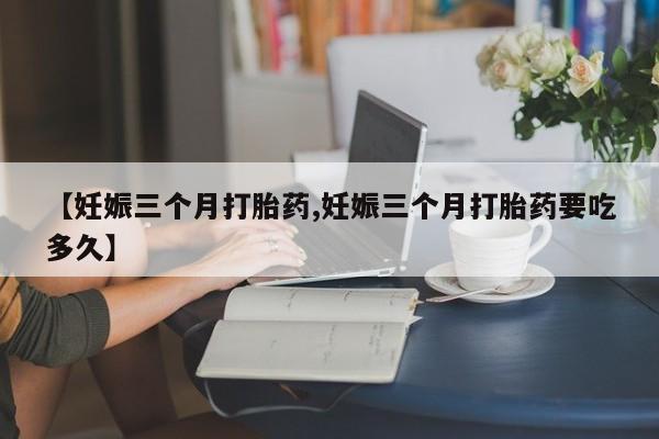 米非米索购买微信【妊娠三个月打胎药,妊娠三个月打胎药要吃多久】