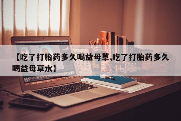 米非米索购买微信【吃了打胎药多久喝益母草,吃了打胎药多久喝益母草水】