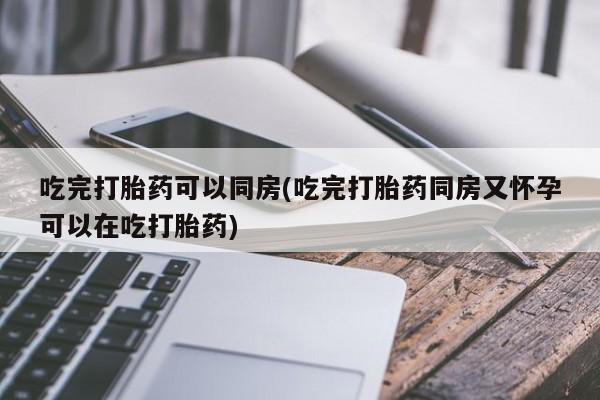 米非米索购买微信吃完打胎药可以同房(吃完打胎药同房又怀孕可以在吃打胎药)