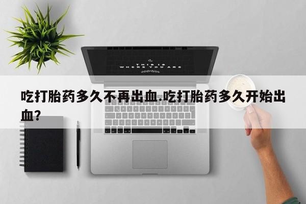 米非米索购买微信吃打胎药多久不再出血.吃打胎药多久开始出血？