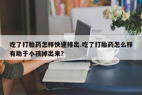 米非米索购买微信吃了打胎药怎样快速排出.吃了打胎药怎么样有助于小孩掉出来？