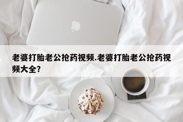 米非米索购买微信老婆打胎老公抢药视频.老婆打胎老公抢药视频大全？