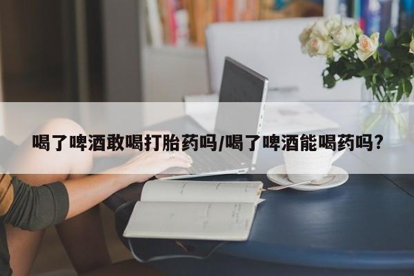 米非米索购买微信喝了啤酒敢喝打胎药吗/喝了啤酒能喝药吗?