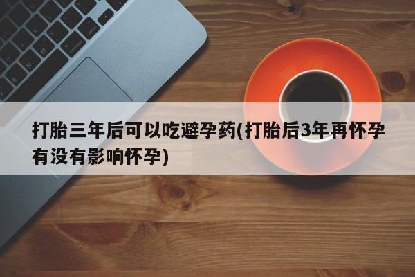 米非米索购买微信打胎三年后可以吃避孕药(打胎后3年再怀孕有没有影响怀孕)