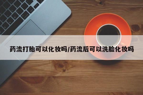 米非米索购买微信药流打胎可以化妆吗/药流后可以洗脸化妆吗