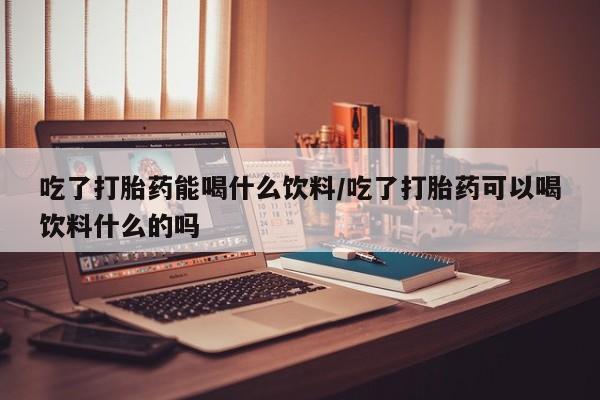 米非米索购买微信吃了打胎药能喝什么饮料/吃了打胎药可以喝饮料什么的吗