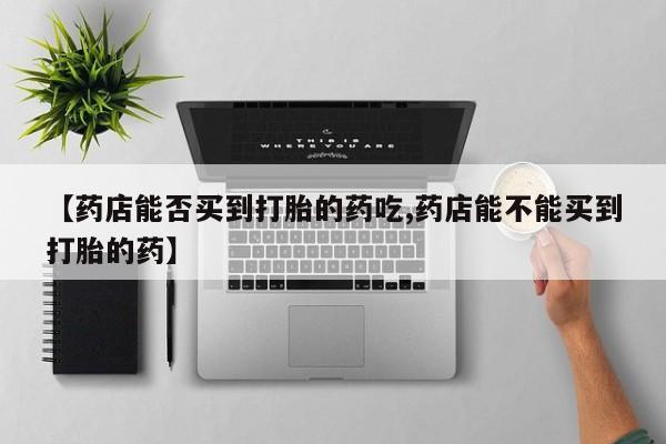 米非米索购买微信【药店能否买到打胎的药吃,药店能不能买到打胎的药】