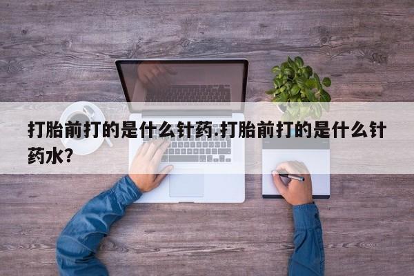 米非米索购买微信打胎前打的是什么针药.打胎前打的是什么针药水？