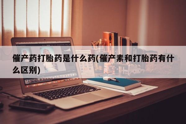 米非米索购买微信催产药打胎药是什么药(催产素和打胎药有什么区别)