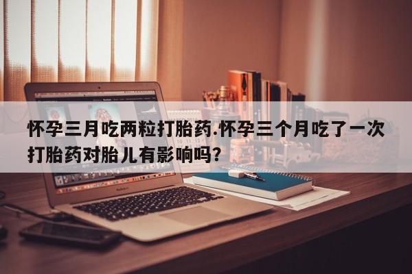 米非米索购买微信怀孕三月吃两粒打胎药.怀孕三个月吃了一次打胎药对胎儿有影响吗？