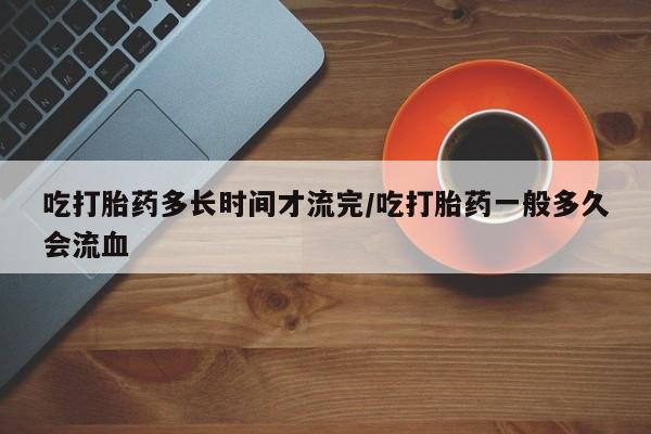 米非米索购买微信吃打胎药多长时间才流完/吃打胎药一般多久会流血