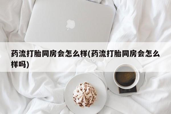 米非米索购买微信药流打胎同房会怎么样(药流打胎同房会怎么样吗)