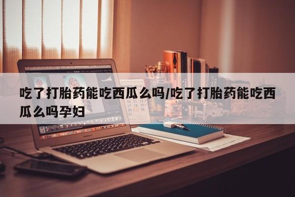 米非米索购买微信吃了打胎药能吃西瓜么吗/吃了打胎药能吃西瓜么吗孕妇