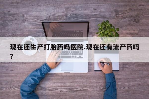 米非米索购买微信现在还生产打胎药吗医院.现在还有流产药吗？