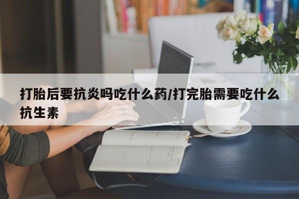 米非米索购买微信打胎后要抗炎吗吃什么药/打完胎需要吃什么抗生素