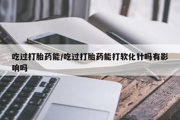 米非米索购买微信吃过打胎药能/吃过打胎药能打软化针吗有影响吗