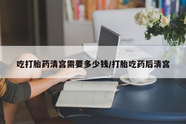 米非米索购买微信吃打胎药清宫需要多少钱/打胎吃药后清宫