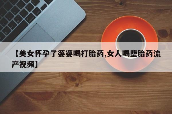 米非米索购买微信【美女怀孕了婆婆喝打胎药,女人喝堕胎药流产视频】
