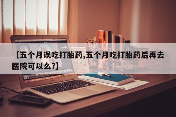 米非米索购买微信【五个月误吃打胎药,五个月吃打胎药后再去医院可以么?】