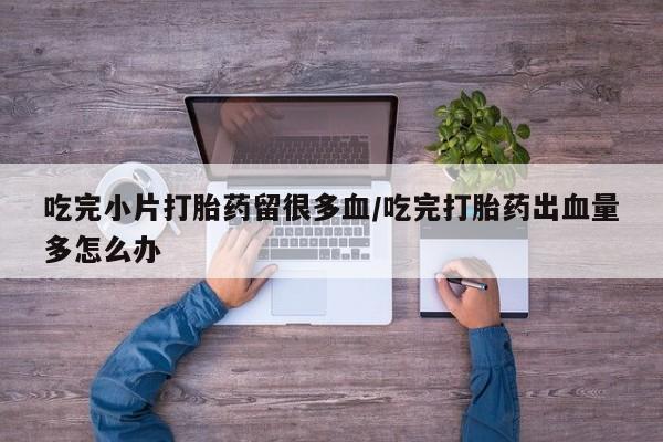 米非米索购买微信吃完小片打胎药留很多血/吃完打胎药出血量多怎么办