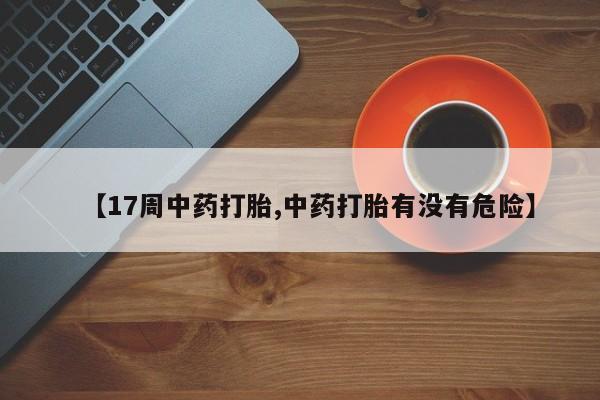 米非米索购买微信【17周中药打胎,中药打胎有没有危险】