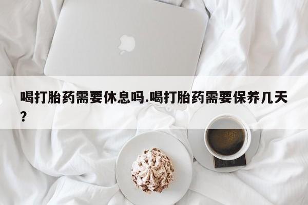米非米索购买微信喝打胎药需要休息吗.喝打胎药需要保养几天？