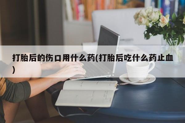 米非米索购买微信打胎后的伤口用什么药(打胎后吃什么药止血)