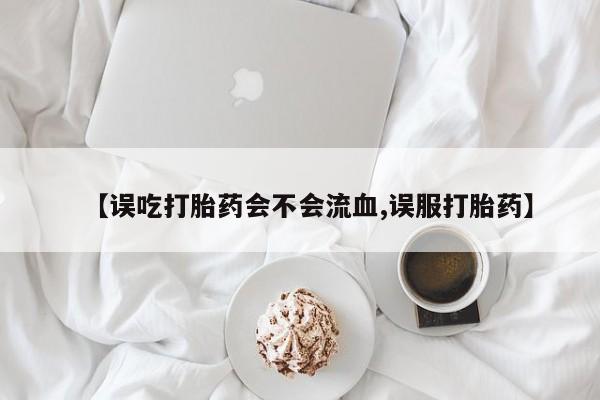米非米索购买微信【误吃打胎药会不会流血,误服打胎药】