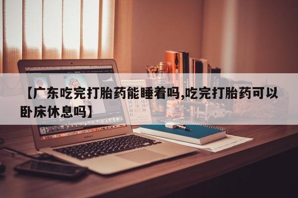 米非米索购买微信【广东吃完打胎药能睡着吗,吃完打胎药可以卧床休息吗】