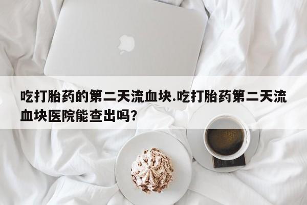 米非米索购买微信吃打胎药的第二天流血块.吃打胎药第二天流血块医院能查出吗？
