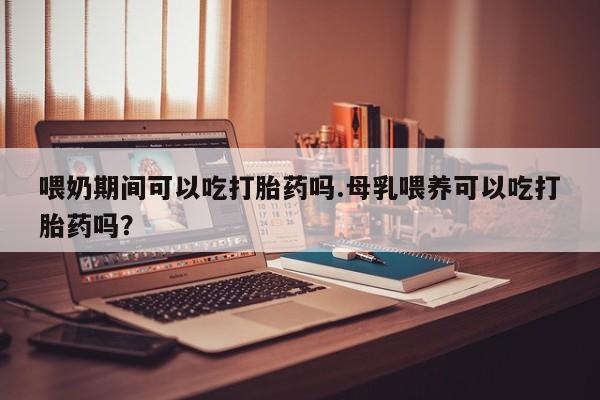 米非米索购买微信喂奶期间可以吃打胎药吗.母乳喂养可以吃打胎药吗？
