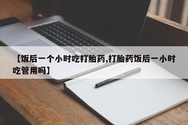 米非米索购买微信【饭后一个小时吃打胎药,打胎药饭后一小时吃管用吗】