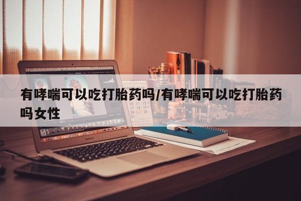 米非米索购买微信有哮喘可以吃打胎药吗/有哮喘可以吃打胎药吗女性
