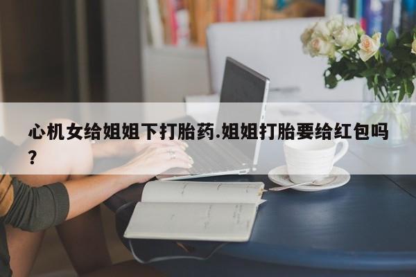 米非米索购买微信心机女给姐姐下打胎药.姐姐打胎要给红包吗？