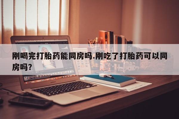 米非米索购买微信刚喝完打胎药能同房吗.刚吃了打胎药可以同房吗？