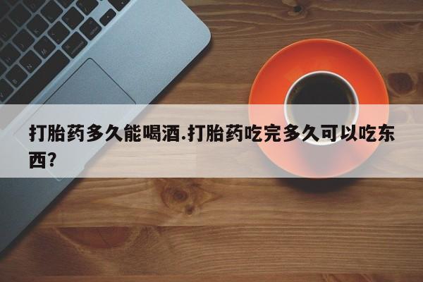 米非米索购买微信打胎药多久能喝酒.打胎药吃完多久可以吃东西？