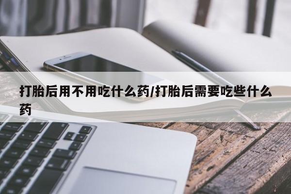 米非米索购买微信打胎后用不用吃什么药/打胎后需要吃些什么药