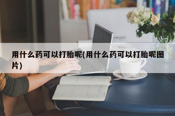 米非米索购买微信用什么药可以打胎呢(用什么药可以打胎呢图片)