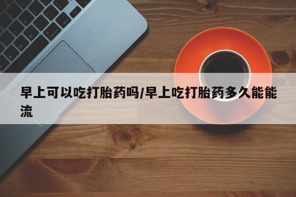 米非米索购买微信早上可以吃打胎药吗/早上吃打胎药多久能能流